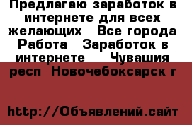 Предлагаю,заработок в интернете для всех желающих - Все города Работа » Заработок в интернете   . Чувашия респ.,Новочебоксарск г.